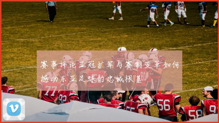 赛事评论亚冠扩军与赛制变革如何撼动东亚足球的忠诚根基