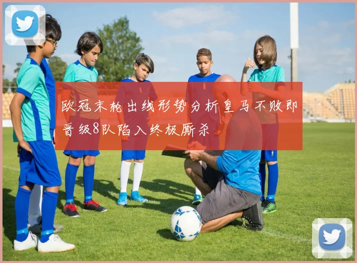 欧冠末轮出线形势分析皇马不败即晋级8队陷入终极厮杀