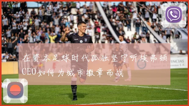 在资本足球时代孤独坚守听埃弗顿CEO如何为城市徽章而战