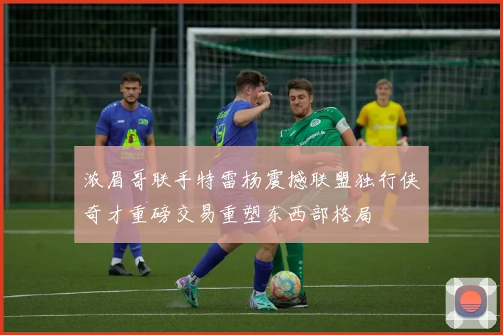 浓眉哥联手特雷杨震撼联盟独行侠奇才重磅交易重塑东西部格局